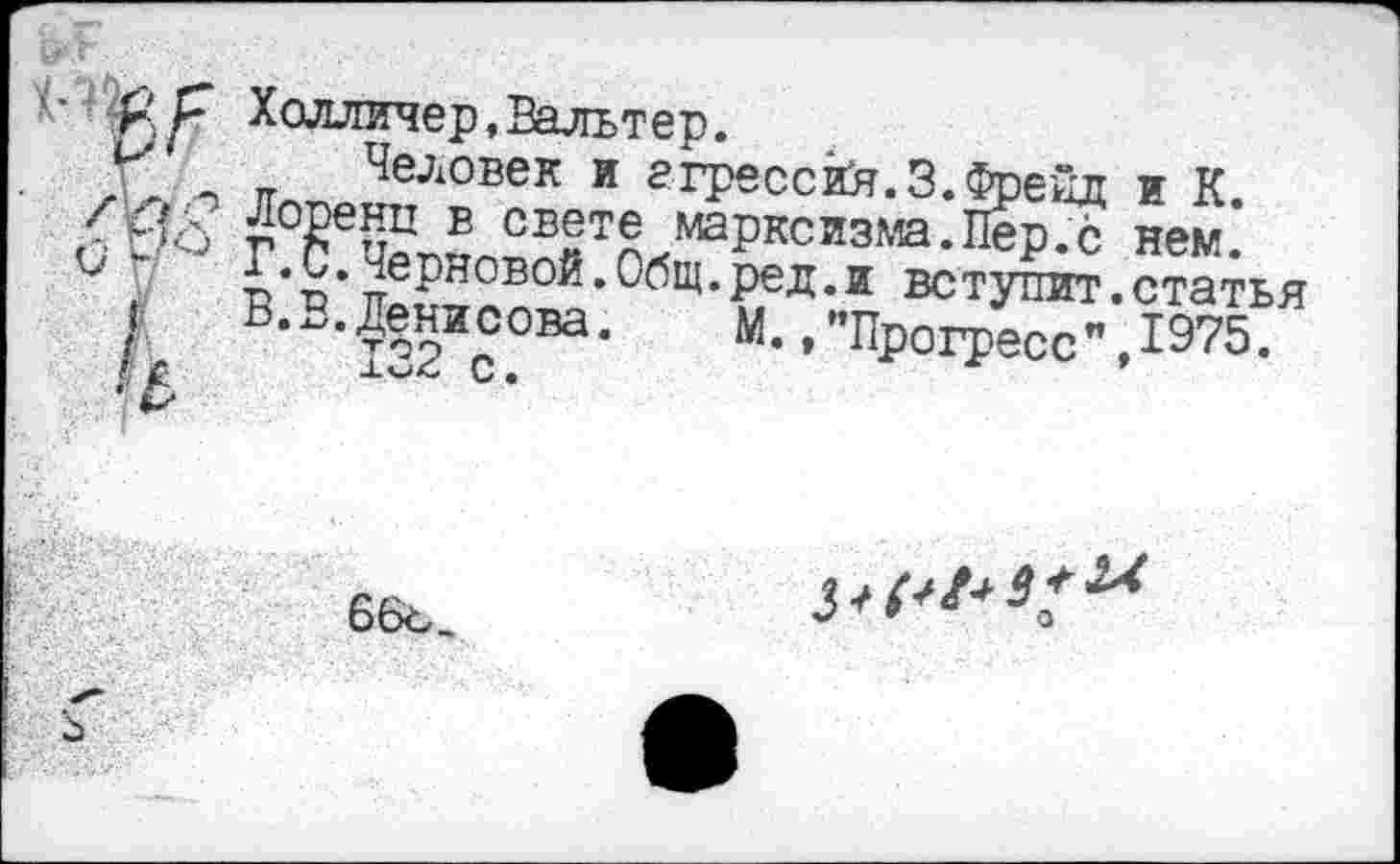 ﻿Холличер,Вальтер.
X .. п Человек и агрессий.3.Фрейд и К.
.<Мо г0₽еи^ Б СББТБ марксизма.Пер.с нем.
В.С.Черновой.Общ.ред.и вступит.статья
I	В.В.Денисова.	М. /’Прогресс", 1975.